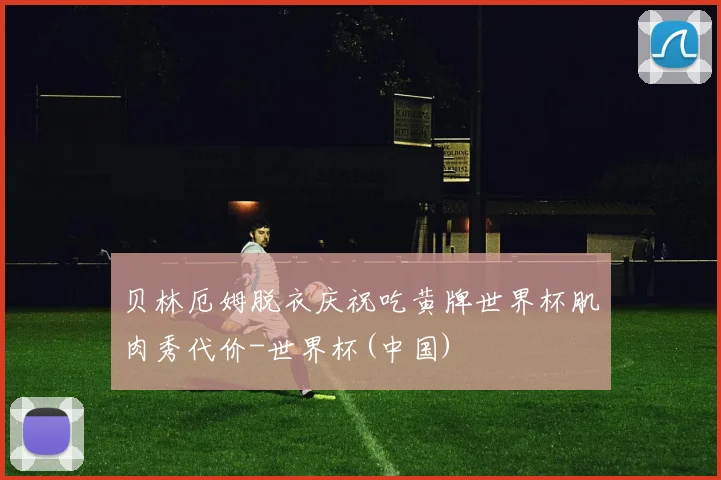 贝林厄姆脱衣庆祝吃黄牌世界杯肌肉秀代价-世界杯(中国)
