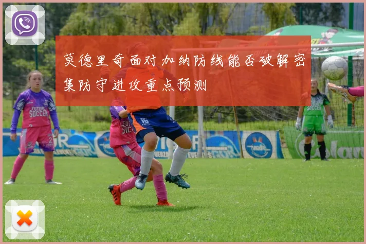 莫德里奇面对加纳防线能否破解密集防守进攻重点预测