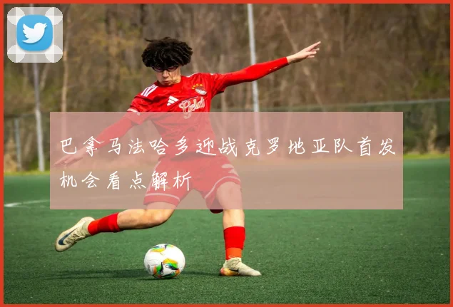 巴拿马法哈多迎战克罗地亚队首发机会看点解析