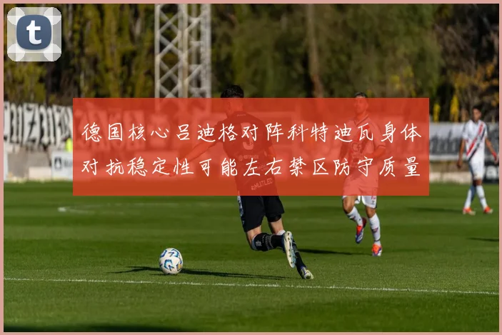 德国核心吕迪格对阵科特迪瓦身体对抗稳定性可能左右禁区防守质量
