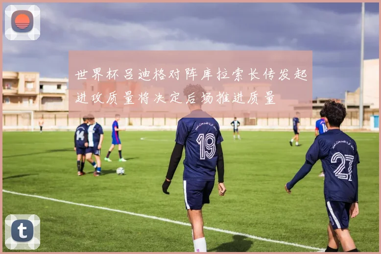 世界杯吕迪格对阵库拉索长传发起进攻质量将决定后场推进质量