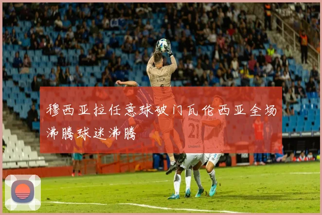 穆西亚拉任意球破门瓦伦西亚全场沸腾球迷沸腾