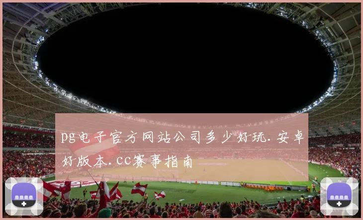 pg电子官方网站公司多少好玩.安卓好版本.cc赛事指南