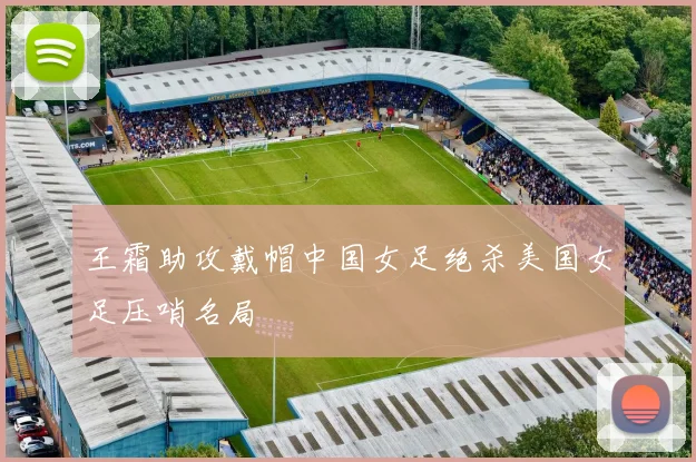 王霜助攻戴帽中国女足绝杀美国女足压哨名局