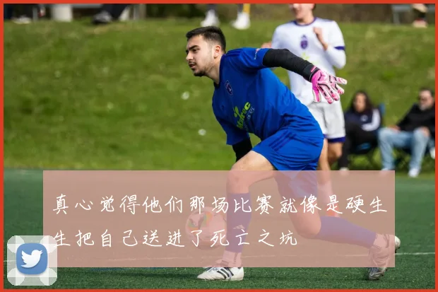 真心觉得他们那场比赛就像是硬生生把自己送进了死亡之坑