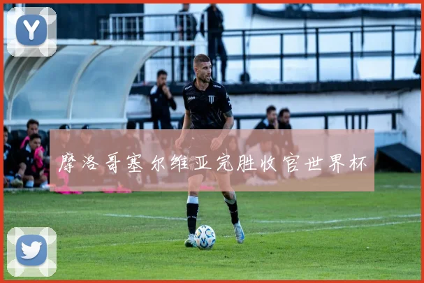 摩洛哥塞尔维亚完胜收官世界杯