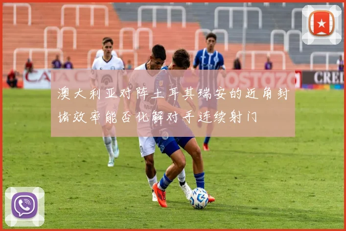 澳大利亚对阵土耳其瑞安的近角封堵效率能否化解对手连续射门