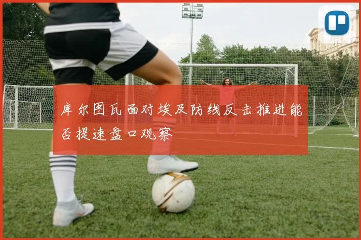 库尔图瓦面对埃及防线反击推进能否提速盘口观察