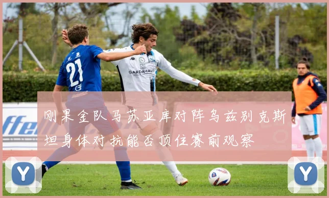 刚果金队马苏亚库对阵乌兹别克斯坦身体对抗能否顶住赛前观察
