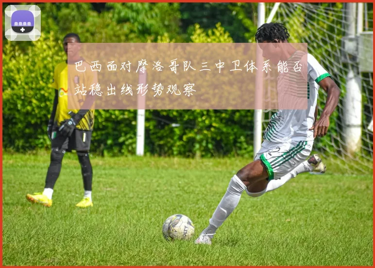 巴西面对摩洛哥队三中卫体系能否站稳出线形势观察