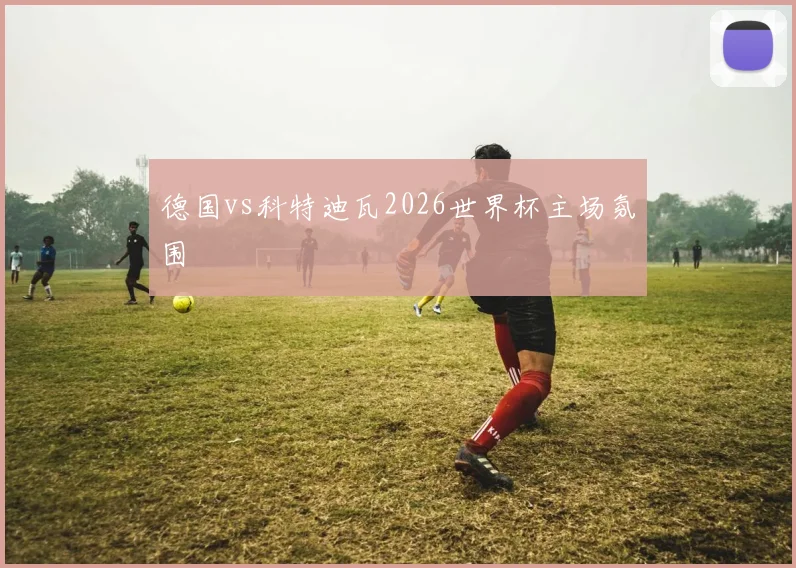 德国vs科特迪瓦2026世界杯主场氛围