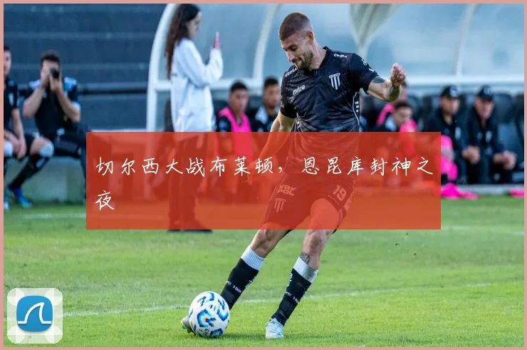 切尔西大战布莱顿，恩昆库封神之夜