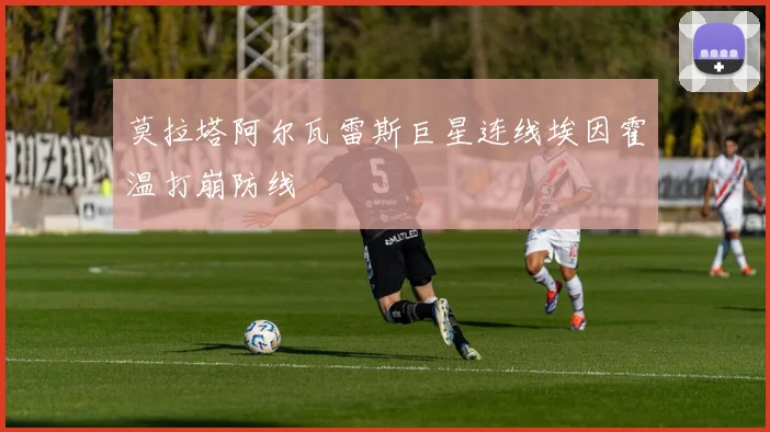 莫拉塔阿尔瓦雷斯巨星连线埃因霍温打崩防线