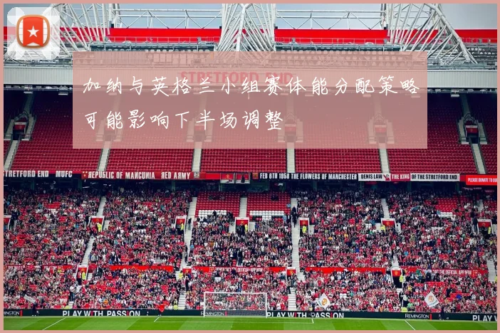 加纳与英格兰小组赛体能分配策略可能影响下半场调整