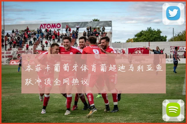 本菲卡葡萄牙体育葡超迪马利亚鱼跃冲顶全网热议