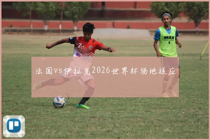 法国vs伊拉克2026世界杯场地适应