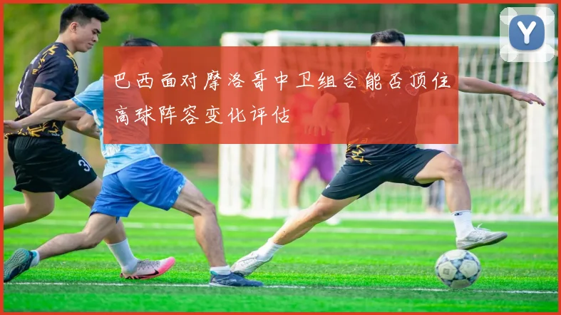 巴西面对摩洛哥中卫组合能否顶住高球阵容变化评估