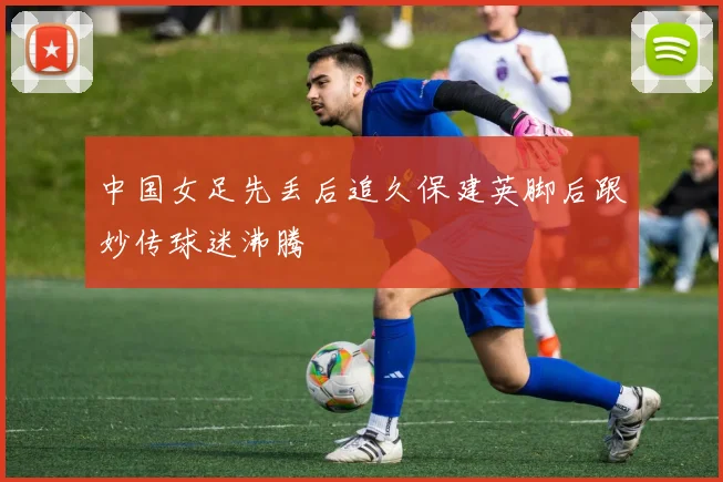 中国女足先丢后追久保建英脚后跟妙传球迷沸腾
