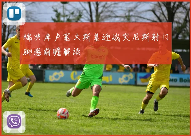 瑞典库卢塞夫斯基迎战突尼斯射门脚感前瞻解读
