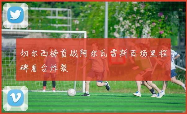 切尔西榜首战阿尔瓦雷斯百场里程碑看台炸裂