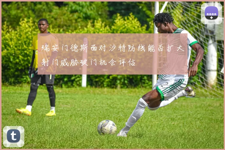 瑞安门德斯面对沙特防线能否扩大射门威胁破门机会评估