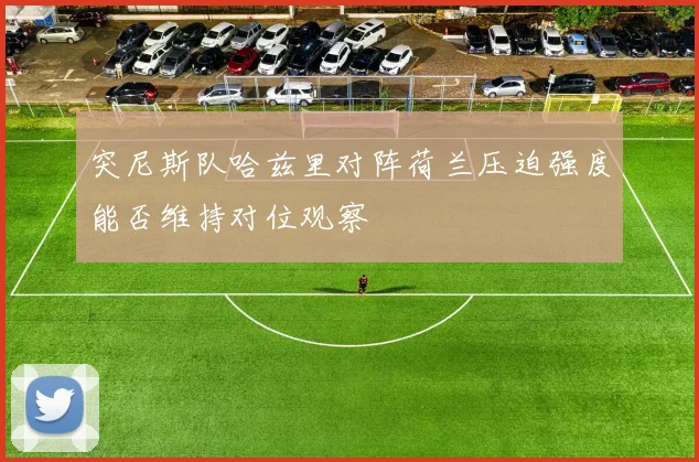 突尼斯队哈兹里对阵荷兰压迫强度能否维持对位观察