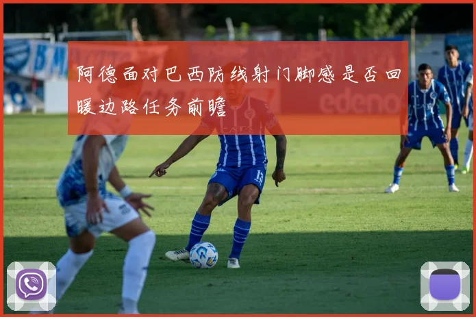 阿德面对巴西防线射门脚感是否回暖边路任务前瞻