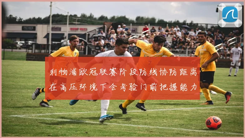 利物浦欧冠联赛阶段防线协防距离在高压环境下会考验门前把握能力