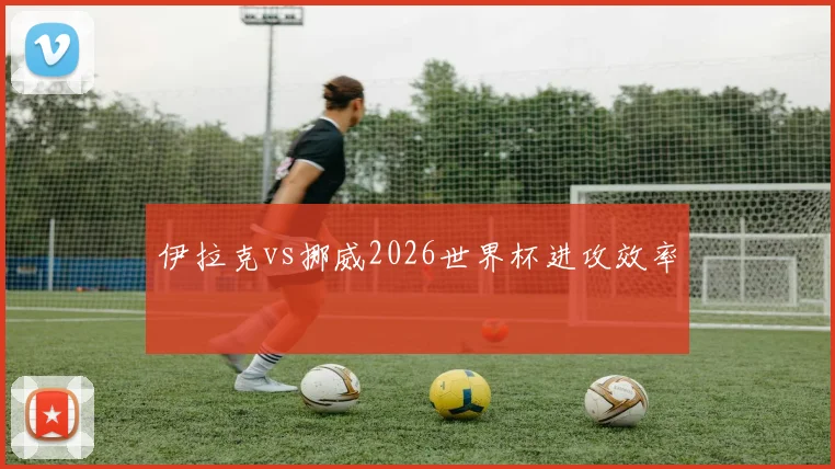 伊拉克vs挪威2026世界杯进攻效率