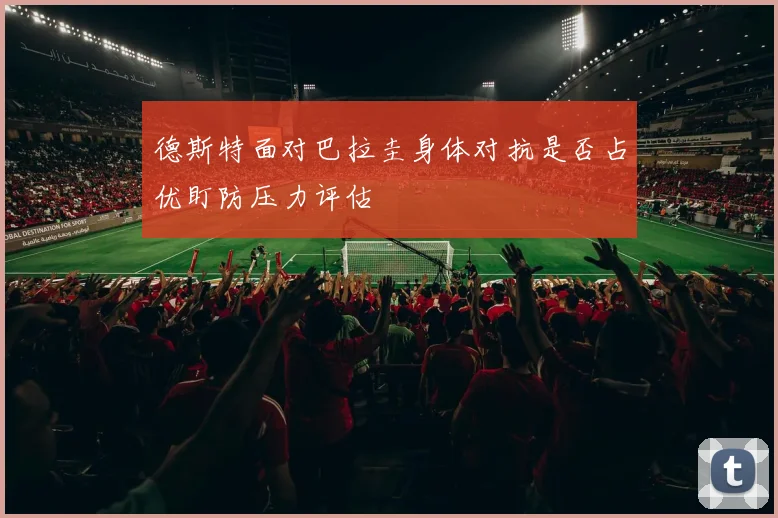 德斯特面对巴拉圭身体对抗是否占优盯防压力评估
