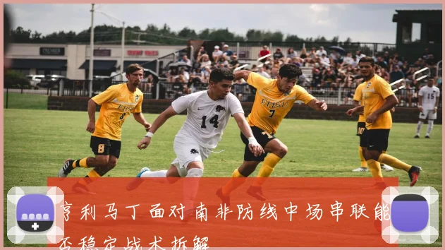 亨利马丁面对南非防线中场串联能否稳定战术拆解