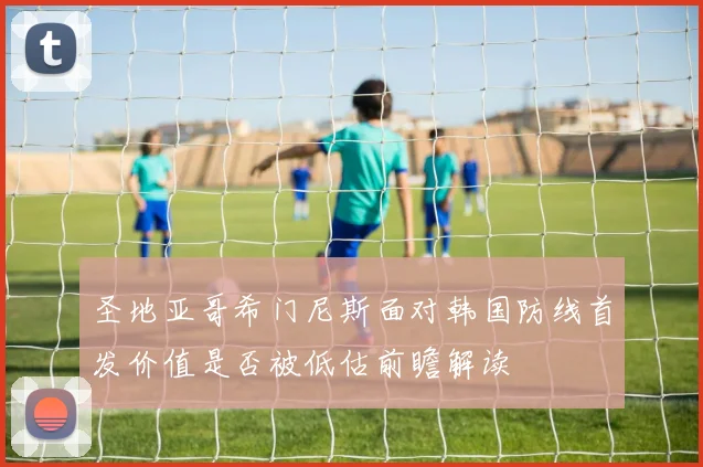 圣地亚哥希门尼斯面对韩国防线首发价值是否被低估前瞻解读