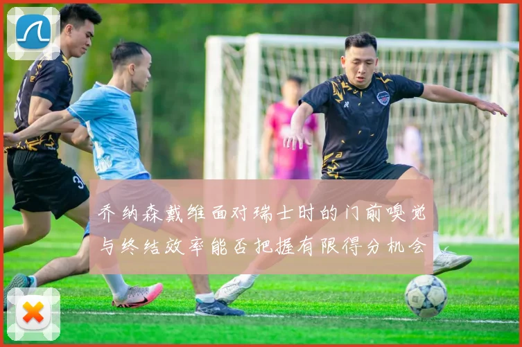 乔纳森戴维面对瑞士时的门前嗅觉与终结效率能否把握有限得分机会