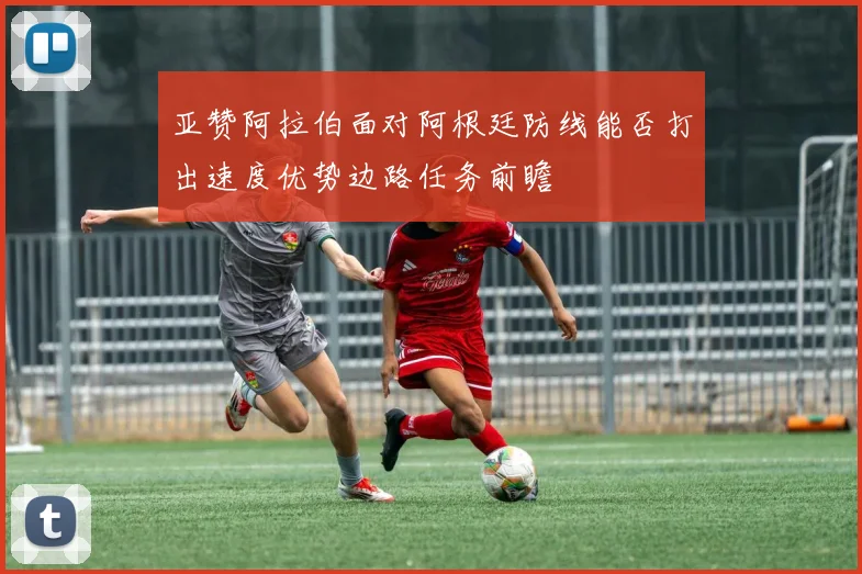 亚赞阿拉伯面对阿根廷防线能否打出速度优势边路任务前瞻