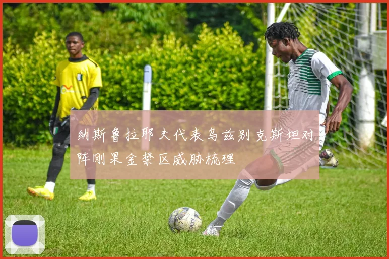 纳斯鲁拉耶夫代表乌兹别克斯坦对阵刚果金禁区威胁梳理