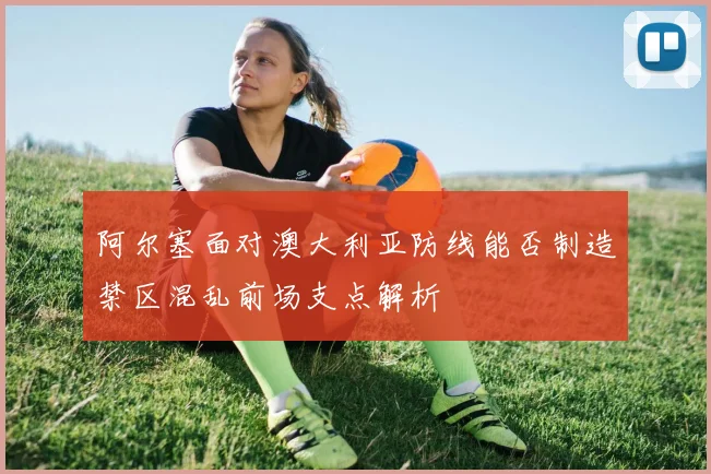 阿尔塞面对澳大利亚防线能否制造禁区混乱前场支点解析