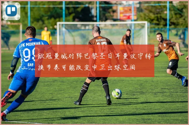 欧冠曼城对阵巴黎圣日耳曼攻守转换节奏可能改变中卫出球空间