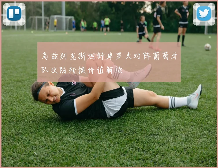 乌兹别克斯坦舒库罗夫对阵葡萄牙队攻防转换价值解读