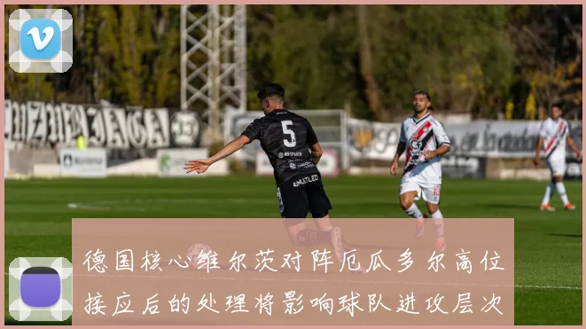 德国核心维尔茨对阵厄瓜多尔高位接应后的处理将影响球队进攻层次