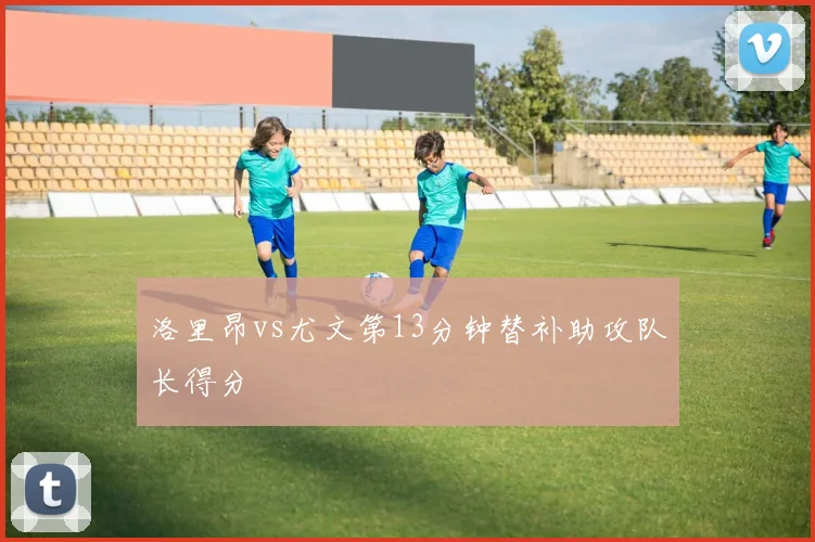 洛里昂vs尤文第13分钟替补助攻队长得分