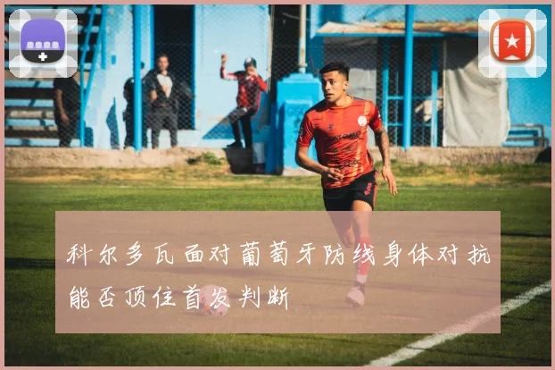 科尔多瓦面对葡萄牙防线身体对抗能否顶住首发判断