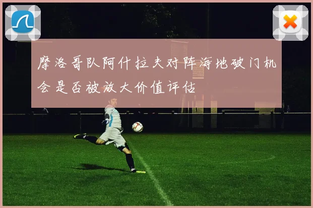 摩洛哥队阿什拉夫对阵海地破门机会是否被放大价值评估
