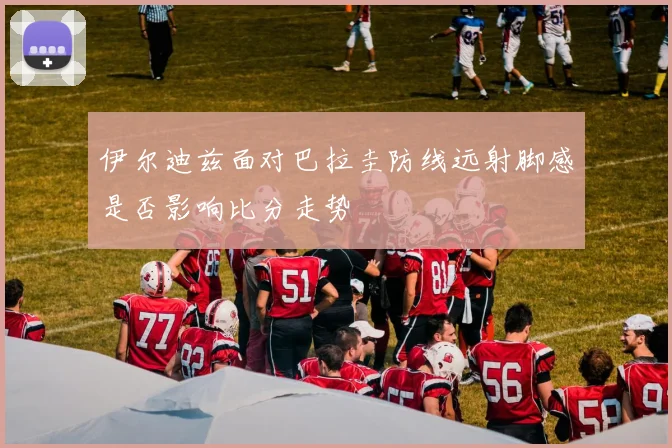 伊尔迪兹面对巴拉圭防线远射脚感是否影响比分走势