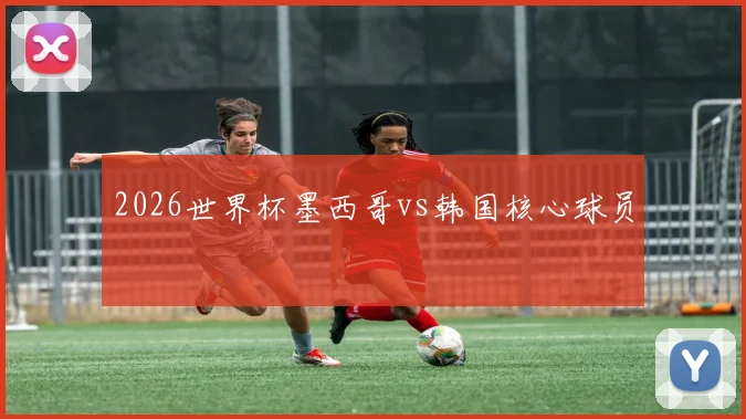 2026世界杯墨西哥vs韩国核心球员