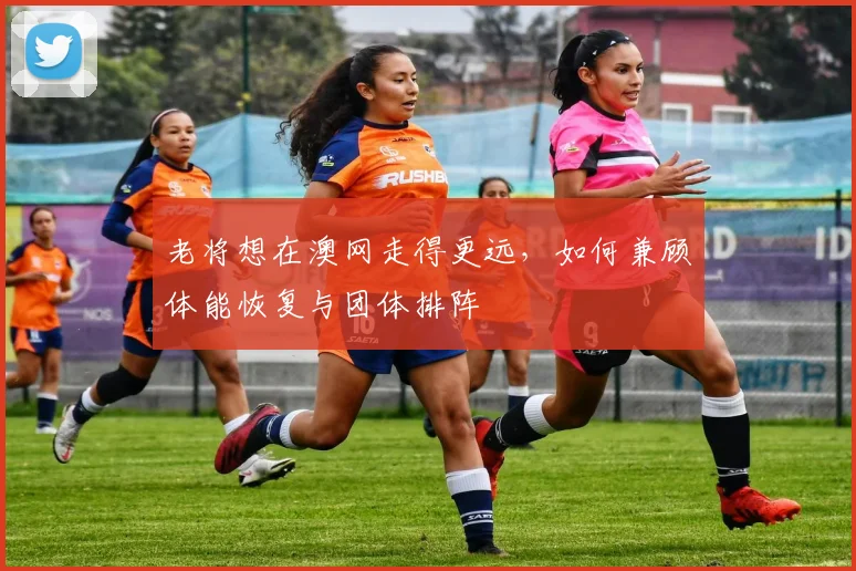 老将想在澳网走得更远，如何兼顾体能恢复与团体排阵