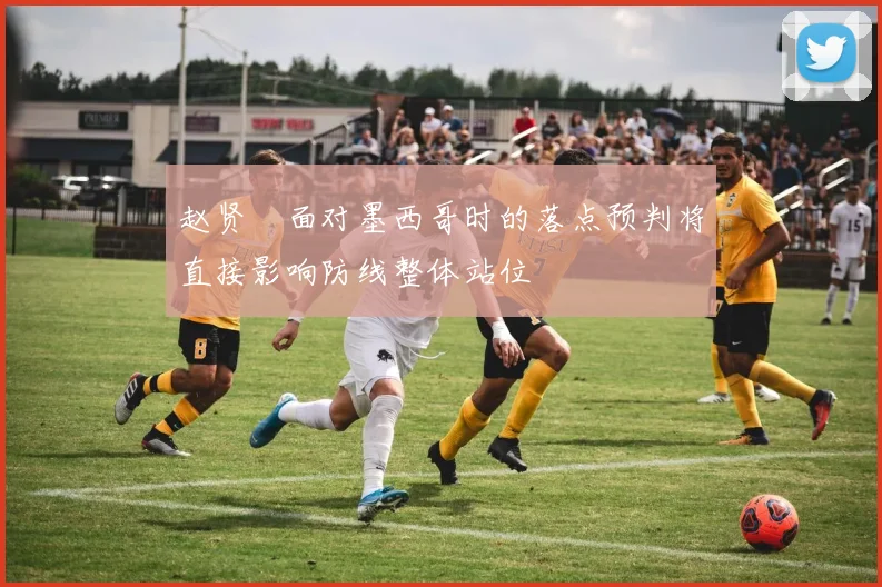 赵贤祐面对墨西哥时的落点预判将直接影响防线整体站位