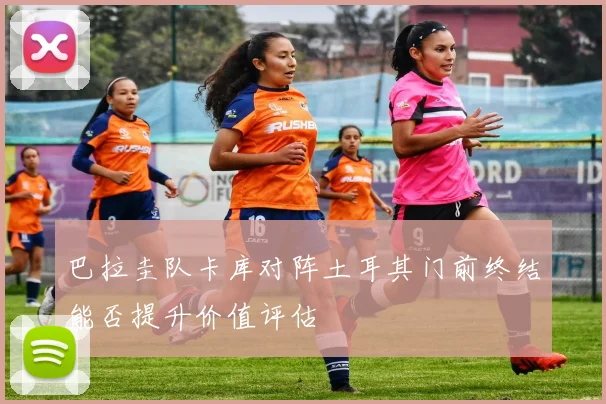 巴拉圭队卡库对阵土耳其门前终结能否提升价值评估