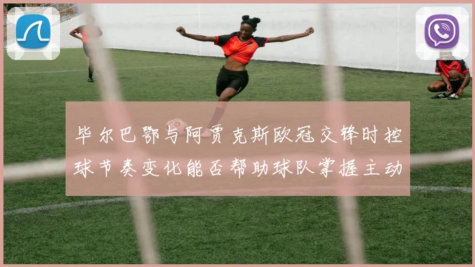 毕尔巴鄂与阿贾克斯欧冠交锋时控球节奏变化能否帮助球队掌握主动