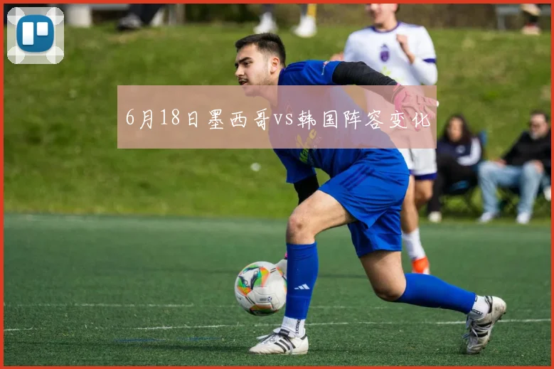 6月18日墨西哥vs韩国阵容变化