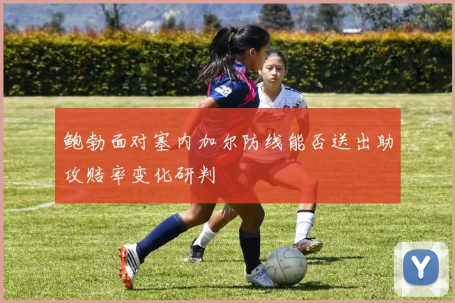 鲍勃面对塞内加尔防线能否送出助攻赔率变化研判